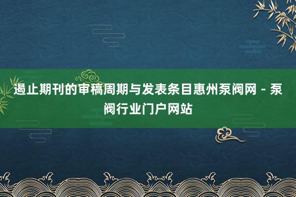 遏止期刊的审稿周期与发表条目惠州泵阀网 - 泵阀行业门户网站
